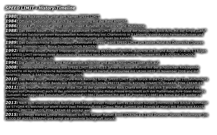 SPEED LIMIT - History-Timeline  1980: Erste Rockversuche unter dem Namen SPEED LIMIT. 1984: Offizielle Geburtsstunde durch die Fusionierung mit der Band AMPERE. 1986: Erste LP Unchained erregt sterreichweit Aufsehen in Hardrock- und Metalszene. 1988: Das zweite Album The Prophecy katapultiert SPEED LIMIT an die Spitze der heimischen Rock-Acts. Mit der Single Lady verbuchen die Salzburger einen europaweiten Achtungserfolg inkl.Charteintritt in 7 Lndern, Video-Airplay,Fernsehauftritten und Tournee durch D, , I, Compilation-/Sampler-Beteiligungen von Japan bis Kanada. 1989: Das sterreichische Jugendmagazin Rennbahn Express whlt SPEED LIMIT zum besten Metal-Act sterreichs (Juroren u.a.: Gene Simmons/KISS, Bruce Dickinson/IRON MAIDEN) 1992: Das dritte Album Perfect Inspiration wird erstmalig als CD verffentlicht. Konzerte im In- und Ausland (v.a. D, I.) folgen und SPEED LIMIT verlegen ihren Aktionsradius vermehrt nach Deutschland. Auftritte u. Tourneen mit U.D.O., GIRLSCHOOL, NAZARETH, URIAH HEEP u.v.m. 1994: Die Zeiten fr Hardrock und Metal werden schlechter und auch SPEED LIMIT lsen sich auf. 2008: berraschendes Comeback von SPEED LIMIT nach rd. 15 Jahren mit einem Auftritt mit der schottischen Rocklegende NAZARETH im April. Erfolgreiche Reunionsterreich-Tour im Herbst. Kurztournee mit URIAH HEEP im November 2008 und mit MANFRED MANN`S EARTHBAND im Frhjahr 2009. 2010: Das neue Album Moneyshot (Pure-Rock-Records) bringt SPEED LIMIT auch zurck in die CD-Regale des 21. Jahrhunderts und auf Live-Bhnen u.a. mit Bands wie BONFIRE, AXXIS, CHINA, PRETTY MAIDS, KISSIN DYNAMITE, SHAKRA, PINK CREAM 69. 2011: Das Album Moneyshot steigt in die TOP 30 der German Metal Rock Charts ein und hlt sich 7 Wochen. Aufgrund des Erfolges von Moneyshot auch in der internationalen Rock- und Metal-Presse entschliet sich das Plattenlabel Pure-Steel-Records (Sublabel: Karthago) das Debutalbum Unchained (1986) zusammen mit der EP Prophecy(1988) als Bonus auf CD wieder zu verffentlichen. 2013: Nach dem berraschenden Ausstieg von Snger Steven Hogger kam es zu einem kurzen Intermezzo mit Ritchie Krenmaier (ex STYGMA 4), welches vor allem durch zwei Festivalauftritte (Classic Metal Summit und Friends of Metal) mit Bands wie AXXIS, BONFIRE, PRETTY MAIDS, PINK CREAM 69 geprgt war. 2015: Ein neues starkes Lineup manifestiert sich mit Snger Manuel Brettl (CYRING a.o.) und Drummer Hannes Vordermayer (ex FLOOD OF AGES, SERAPH) und bringt die gewohnte Schlagkraft zurck.