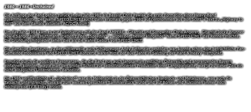 1980 – 1986 –Unchained Die Anfänge der Band gehen zurück in das Jahr 1980 als Bassist Chris Pawlak die erste Formation einer Heavy-Band zusammenstellte. Der Name SPEED LIMIT taucht dann erstmals gegen 1980 auf (entnommen aus Bon Scott´s Text zu „Highway to Hell“ aus dem damals aktuellen AC/DC Album)  Um das Jahr 1984 kam es zur Fusionierung mit der Band AMPERE - Gitarrist und Songwriter Chris Angerer,  Gitarrist Jocky Brunner sowie Sänger Hans Huthmann stießen zu den „Speedys“ -, wobei der „besser klingende“ Name SPEED LIMIT das Rennen machte. Die Gründungsmitglieder sehen dies als die wahre Geburt von SPEED LIMIT.  Die damalige Besetzung, zu der mittlerweile auch Schlagzeuger Andy Rethmeier gestoßen war, konnte schon eine beträchtliche Fan-Gemeinde mobilisieren und SPEED LIMIT-Konzerte waren Mitte der 80er Jahre in Salzburg der Hard & Heavy Treffpunkt.  Ermutigt durch die positiven Resonanzen, die die Band nun auch langsam im restlichen Österreich und angrenzenden Bayern einfahren konnten, wagte man den großen Schritt zur selbstfinanzierten Produktion einer Langspielplatte, was ja zu dieser Zeit ein nicht alltägliches Unternehmen darstellte.  Die 1986 veröffentlichte LP „Unchained“ war ein Meilenstein in der Österreichischen Hardrock- und Metalszene, was auch die Tatsache unterstreicht, dass sie zum weltweit gesuchten Sammlerstück wurde und auf Börsen und Auktionen immer noch Höchstpreise (z.B Ebay) erzielt.