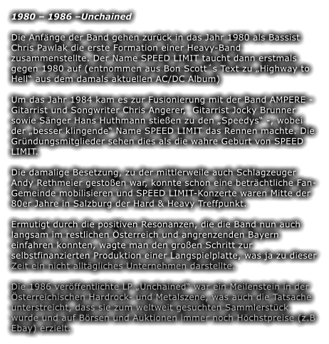 1980 – 1986 –Unchained Die Anfänge der Band gehen zurück in das Jahr 1980 als Bassist Chris Pawlak die erste Formation einer Heavy-Band zusammenstellte. Der Name SPEED LIMIT taucht dann erstmals gegen 1980 auf (entnommen aus Bon Scott´s Text zu „Highway to Hell“ aus dem damals aktuellen AC/DC Album)  Um das Jahr 1984 kam es zur Fusionierung mit der Band AMPERE - Gitarrist und Songwriter Chris Angerer,  Gitarrist Jocky Brunner sowie Sänger Hans Huthmann stießen zu den „Speedys“ -, wobei der „besser klingende“ Name SPEED LIMIT das Rennen machte. Die Gründungsmitglieder sehen dies als die wahre Geburt von SPEED LIMIT.  Die damalige Besetzung, zu der mittlerweile auch Schlagzeuger Andy Rethmeier gestoßen war, konnte schon eine beträchtliche Fan-Gemeinde mobilisieren und SPEED LIMIT-Konzerte waren Mitte der 80er Jahre in Salzburg der Hard & Heavy Treffpunkt.  Ermutigt durch die positiven Resonanzen, die die Band nun auch langsam im restlichen Österreich und angrenzenden Bayern einfahren konnten, wagte man den großen Schritt zur selbstfinanzierten Produktion einer Langspielplatte, was ja zu dieser Zeit ein nicht alltägliches Unternehmen darstellte.  Die 1986 veröffentlichte LP „Unchained“ war ein Meilenstein in der Österreichischen Hardrock- und Metalszene, was auch die Tatsache unterstreicht, dass sie zum weltweit gesuchten Sammlerstück wurde und auf Börsen und Auktionen immer noch Höchstpreise (z.B Ebay) erzielt.