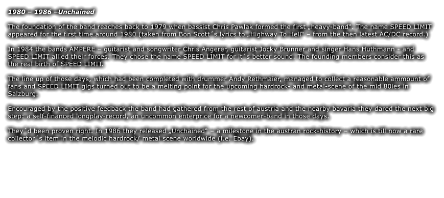 1980  1986 Unchained The foundation of the band reaches back to 1979 when bassist Chris Pawlak formed the first heavy-band. The name SPEED LIMIT appeared for the first time around 1980 (taken from Bon Scotts lyrics to Highway To Hell  from the then latest AC/DC record.)  In 1984 the bands AMPERE  guitarist and songwriter Chris Angerer, guitarist Jocky Brunner and singer Hans Huthmann - and SPEED LIMIT allied their forces. They chose the name SPEED LIMIT for its better sound. The founding members consider this as the real birth of SPEED LIMIT.  The line up of those days, which had been completed with drummer Andy Rethmaier, managed to collect a reasonable ammount of fans and SPEED LIMIT gigs turned out to be a melting point for the upcoming hardrock- and metal-scene of the mid 80ies in Salzburg.  Encouraged by the positive feedback the band had gathered from the rest of austria and the nearby bavaria they dared the next big step: a self-financed longplay-record, an uncommon enterprice for a newcomer-band in those days.  Theyd been proven right. In 1986 they released Unchained  a milestone in the austran rock-history  which is till now a rare collectors item in the melodic hardrock/ metal scene worldwide (i.e. Ebay).