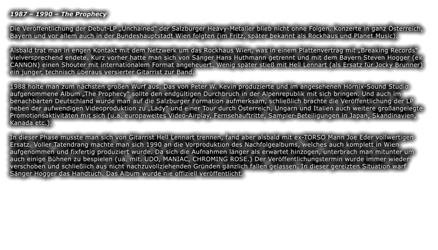 1987 – 1990 – The Prophecy  Die Veröffentlichung der Debut-LP „Unchained“ der Salzburger Heavy-Metaller blieb nicht ohne Folgen. Konzerte in ganz Österreich, Bayern und vor allem auch in der Bundeshauptstadt Wien folgten (im Fritz, später bekannt als Rockhaus und Planet Music).   Alsbald trat man in engen Kontakt mit dem Netzwerk um das Rockhaus Wien, was in einem Plattenvertrag mit „Breaking Records“ vielversprechend endete. Kurz vorher hatte man sich von Sänger Hans Huthmann getrennt und mit dem Bayern Steven Hogger (ex CANNON) einen Shouter mit internationalem Format angeheuert. Wenig später stieß mit Hell Lennart (als Ersatz für Jocky Brunner) ein junger, technisch überaus versierter Gitarrist zur Band.  1988 holte man zum nächsten großen Wurf aus. Das von Peter W. Kevin produzierte und im angesehenen Hörnix-Sound Studio aufgenommene Album „The Prophecy“ sollte den endgültigen Durchbruch in der Alpenrepublik mit sich bringen. Und auch im benachbarten Deutschland wurde man auf die Salzburger Formation aufmerksam, schließlich brachte die Veröffentlichung der LP neben der aufwendigen Videoproduktion zu „Lady“ und einer Tour durch Österreich, Ungarn und Italien auch weitere großangelegte Promotionsaktivitäten mit sich (u.a. europaweites Video-Airplay, Fernsehauftritte, Sampler-Beteiligungen in Japan, Skandinavien, Kanada etc.).   In dieser Phase musste man sich von Gitarrist Hell Lennart trennen, fand aber alsbald mit ex-TORSO Mann Joe Eder vollwertigen Ersatz. Voller Tatendrang machte man sich 1990 an die Vorproduktion des Nachfolgealbums, welches auch komplett in Wien aufgenommen und fixfertig produziert wurde. Da sich die Aufnahmen länger als erwartet hinzogen, unterbrach man mitunter um auch einige Bühnen zu bespielen (ua. mit. UDO, MANIAC, CHROMING ROSE.) Der Veröffentlichungstermin wurde immer wieder verschoben und schließlich aus nicht nachzuvollziehenden Gründen gänzlich fallen gelassen. In dieser gereizten Situation warf Sänger Hogger das Handtuch. Das Album wurde nie offiziell veröffentlicht.
