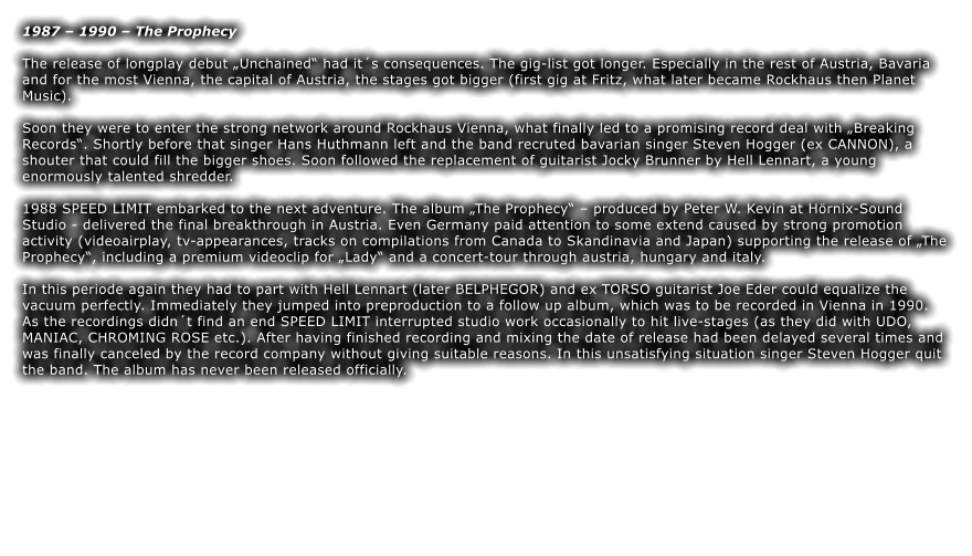 1987  1990  The Prophecy  The release of longplay debut Unchained had its consequences. The gig-list got longer. Especially in the rest of Austria, Bavaria and for the most Vienna, the capital of Austria, the stages got bigger (first gig at Fritz, what later became Rockhaus then Planet Music).  Soon they were to enter the strong network around Rockhaus Vienna, what finally led to a promising record deal with Breaking Records. Shortly before that singer Hans Huthmann left and the band recruted bavarian singer Steven Hogger (ex CANNON), a shouter that could fill the bigger shoes. Soon followed the replacement of guitarist Jocky Brunner by Hell Lennart, a young enormously talented shredder.  1988 SPEED LIMIT embarked to the next adventure. The album The Prophecy  produced by Peter W. Kevin at Hrnix-Sound Studio - delivered the final breakthrough in Austria. Even Germany paid attention to some extend caused by strong promotion activity (videoairplay, tv-appearances, tracks on compilations from Canada to Skandinavia and Japan) supporting the release of The Prophecy, including a premium videoclip for Lady and a concert-tour through austria, hungary and italy.  In this periode again they had to part with Hell Lennart (later BELPHEGOR) and ex TORSO guitarist Joe Eder could equalize the vacuum perfectly. Immediately they jumped into preproduction to a follow up album, which was to be recorded in Vienna in 1990. As the recordings didnt find an end SPEED LIMIT interrupted studio work occasionally to hit live-stages (as they did with UDO, MANIAC, CHROMING ROSE etc.). After having finished recording and mixing the date of release had been delayed several times and was finally canceled by the record company without giving suitable reasons. In this unsatisfying situation singer Steven Hogger quit the band. The album has never been released officially.