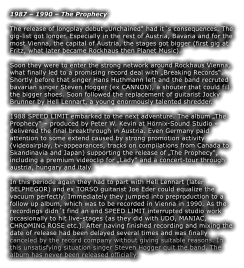 1987  1990  The Prophecy  The release of longplay debut Unchained had its consequences. The gig-list got longer. Especially in the rest of Austria, Bavaria and for the most Vienna, the capital of Austria, the stages got bigger (first gig at Fritz, what later became Rockhaus then Planet Music).  Soon they were to enter the strong network around Rockhaus Vienna, what finally led to a promising record deal with Breaking Records. Shortly before that singer Hans Huthmann left and the band recruted bavarian singer Steven Hogger (ex CANNON), a shouter that could fill the bigger shoes. Soon followed the replacement of guitarist Jocky Brunner by Hell Lennart, a young enormously talented shredder.  1988 SPEED LIMIT embarked to the next adventure. The album The Prophecy  produced by Peter W. Kevin at Hrnix-Sound Studio - delivered the final breakthrough in Austria. Even Germany paid attention to some extend caused by strong promotion activity (videoairplay, tv-appearances, tracks on compilations from Canada to Skandinavia and Japan) supporting the release of The Prophecy, including a premium videoclip for Lady and a concert-tour through austria, hungary and italy.  In this periode again they had to part with Hell Lennart (later BELPHEGOR) and ex TORSO guitarist Joe Eder could equalize the vacuum perfectly. Immediately they jumped into preproduction to a follow up album, which was to be recorded in Vienna in 1990. As the recordings didnt find an end SPEED LIMIT interrupted studio work occasionally to hit live-stages (as they did with UDO, MANIAC, CHROMING ROSE etc.). After having finished recording and mixing the date of release had been delayed several times and was finally canceled by the record company without giving suitable reasons. In this unsatisfying situation singer Steven Hogger quit the band. The album has never been released officially.