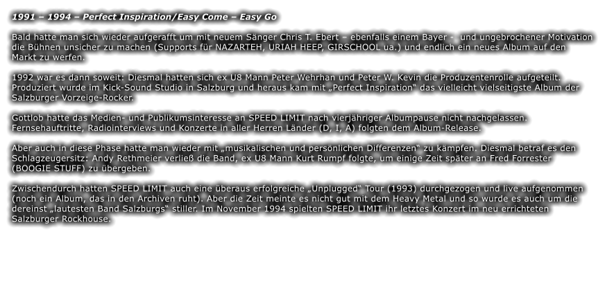 1991 – 1994 – Perfect Inspiration/Easy Come – Easy Go  Bald hatte man sich wieder aufgerafft um mit neuem Sänger Chris T. Ebert – ebenfalls einem Bayer -  und ungebrochener Motivation die Bühnen unsicher zu machen (Supports für NAZARTEH, URIAH HEEP, GIRSCHOOL ua.) und endlich ein neues Album auf den Markt zu werfen.   1992 war es dann soweit: Diesmal hatten sich ex U8 Mann Peter Wehrhan und Peter W. Kevin die Produzentenrolle aufgeteilt. Produziert wurde im Kick-Sound Studio in Salzburg und heraus kam mit „Perfect Inspiration“ das vielleicht vielseitigste Album der Salzburger Vorzeige-Rocker.   Gottlob hatte das Medien- und Publikumsinteresse an SPEED LIMIT nach vierjähriger Albumpause nicht nachgelassen. Fernsehauftritte, Radiointerviews und Konzerte in aller Herren Länder (D, I, A) folgten dem Album-Release.  Aber auch in diese Phase hatte man wieder mit „musikalischen und persönlichen Differenzen“ zu kämpfen. Diesmal betraf es den Schlagzeugersitz: Andy Rethmeier verließ die Band, ex U8 Mann Kurt Rumpf folgte, um einige Zeit später an Fred Forrester (BOOGIE STUFF) zu übergeben.   Zwischendurch hatten SPEED LIMIT auch eine überaus erfolgreiche „Unplugged“ Tour (1993) durchgezogen und live aufgenommen (noch ein Album, das in den Archiven ruht). Aber die Zeit meinte es nicht gut mit dem Heavy Metal und so wurde es auch um die dereinst „lautesten Band Salzburgs“ stiller. Im November 1994 spielten SPEED LIMIT ihr letztes Konzert im neu errichteten Salzburger Rockhouse.