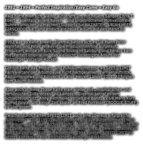 1991  1994  Perfect Inspiration/Easy Come  Easy Go  Bald hatte man sich wieder aufgerafft um mit neuem Snger Chris T. Ebert  ebenfalls einem Bayer -  und ungebrochener Motivation die Bhnen unsicher zu machen (Supports fr NAZARTEH, URIAH HEEP, GIRSCHOOL ua.) und endlich ein neues Album auf den Markt zu werfen.   1992 war es dann soweit: Diesmal hatten sich ex U8 Mann Peter Wehrhan und Peter W. Kevin die Produzentenrolle aufgeteilt. Produziert wurde im Kick-Sound Studio in Salzburg und heraus kam mit Perfect Inspiration das vielleicht vielseitigste Album der Salzburger Vorzeige-Rocker.   Gottlob hatte das Medien- und Publikumsinteresse an SPEED LIMIT nach vierjhriger Albumpause nicht nachgelassen. Fernsehauftritte, Radiointerviews und Konzerte in aller Herren Lnder (D, I, A) folgten dem Album-Release.  Aber auch in diese Phase hatte man wieder mit musikalischen und persnlichen Differenzen zu kmpfen. Diesmal betraf es den Schlagzeugersitz: Andy Rethmeier verlie die Band, ex U8 Mann Kurt Rumpf folgte, um einige Zeit spter an Fred Forrester (BOOGIE STUFF) zu bergeben.   Zwischendurch hatten SPEED LIMIT auch eine beraus erfolgreiche Unplugged Tour (1993) durchgezogen und live aufgenommen (noch ein Album, das in den Archiven ruht). Aber die Zeit meinte es nicht gut mit dem Heavy Metal und so wurde es auch um die dereinst lautesten Band Salzburgs stiller. Im November 1994 spielten SPEED LIMIT ihr letztes Konzert im neu errichteten Salzburger Rockhouse.