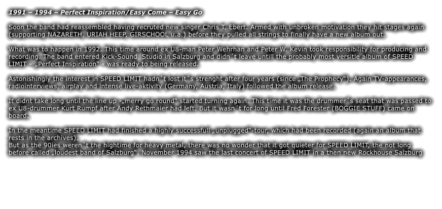 1991  1994  Perfect Inspiration/Easy Come  Easy Go  Soon the band had reassembled having recruted new singer Chris T. Ebert. Armed with unbroken motivation they hit stages again (supporting NAZARETH, URIAH HEEP, GIRSCHOOL u.a.) before they pulled all strings to finally have a new album out.  What was to happen in 1992. This time around ex U8-man Peter Wehrhan and Peter W. Kevin took responsibility for producing and recording. The band entered Kick-Sound  Studio in Salzburg and didnt leave untill the probably most versitle album of SPEED LIMIT  Perfect Inspiration - was ready to being released.  Astonishingly the interest in SPEED LIMIT hadnt lost its strenght after four years (since The Prophecy). Again TV-appearances, radiointerviews, airplay and intense live-aktivity (Germany, Austria, Italy) followed the album release.  It didnt take long until the line up -merry go round started turning again. This time it was the drummers seat that was passed to ex U8-drummer Kurt Rumpf after Andy Rethmaier had left. But it wasnt for long until Fred Forester (BOGGIE STUFF) came on board.  In the meantime SPEED LIMIT had finished a highly successfull unplugged-tour, which had been recorded (again an album that rests in the archives). But as the 90ies werent the hightime for heavy metal, there was no wonder that it got quieter for SPEED LIMIT, the not long before called loudest band of Salzburg. November 1994 saw the last concert of SPEED LIMIT in a then new Rockhouse Salzburg