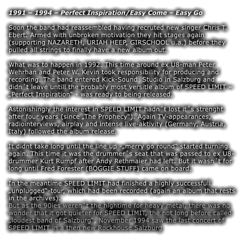 1991 – 1994 – Perfect Inspiration/Easy Come – Easy Go  Soon the band had reassembled having recruted new singer Chris T. Ebert. Armed with unbroken motivation they hit stages again (supporting NAZARETH, URIAH HEEP, GIRSCHOOL u.a.) before they pulled all strings to finally have a new album out.  What was to happen in 1992. This time around ex U8-man Peter Wehrhan and Peter W. Kevin took responsibility for producing and recording. The band entered Kick-Sound  Studio in Salzburg and didn´t leave untill the probably most versitle album of SPEED LIMIT – „Perfect Inspiration“ - was ready to being released.  Astonishingly the interest in SPEED LIMIT hadn´t lost it´s strenght after four years (since „The Prophecy“). Again TV-appearances, radiointerviews, airplay and intense live-aktivity (Germany, Austria, Italy) followed the album release.  It didnt take long until the line up -„merry go round“ started turning again. This time it was the drummer´s seat that was passed to ex U8-drummer Kurt Rumpf after Andy Rethmaier had left. But it wasn´t for long until Fred Forester (BOGGIE STUFF) came on board.  In the meantime SPEED LIMIT had finished a highly successfull „unplugged“-tour, which had been recorded (again an album that rests in the archives). But as the 90ies weren´t the hightime for heavy metal, there was no wonder that it got quieter for SPEED LIMIT, the not long before called „loudest band of Salzburg“. November 1994 saw the last concert of SPEED LIMIT in a then new Rockhouse Salzburg