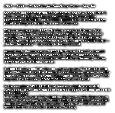 1991  1994  Perfect Inspiration/Easy Come  Easy Go  Soon the band had reassembled having recruted new singer Chris T. Ebert. Armed with unbroken motivation they hit stages again (supporting NAZARETH, URIAH HEEP, GIRSCHOOL u.a.) before they pulled all strings to finally have a new album out.  What was to happen in 1992. This time around ex U8-man Peter Wehrhan and Peter W. Kevin took responsibility for producing and recording. The band entered Kick-Sound  Studio in Salzburg and didnt leave untill the probably most versitle album of SPEED LIMIT  Perfect Inspiration - was ready to being released.  Astonishingly the interest in SPEED LIMIT hadnt lost its strenght after four years (since The Prophecy). Again TV-appearances, radiointerviews, airplay and intense live-aktivity (Germany, Austria, Italy) followed the album release.  It didnt take long until the line up -merry go round started turning again. This time it was the drummers seat that was passed to ex U8-drummer Kurt Rumpf after Andy Rethmaier had left. But it wasnt for long until Fred Forester (BOGGIE STUFF) came on board.  In the meantime SPEED LIMIT had finished a highly successfull unplugged-tour, which had been recorded (again an album that rests in the archives). But as the 90ies werent the hightime for heavy metal, there was no wonder that it got quieter for SPEED LIMIT, the not long before called loudest band of Salzburg. November 1994 saw the last concert of SPEED LIMIT in a then new Rockhouse Salzburg