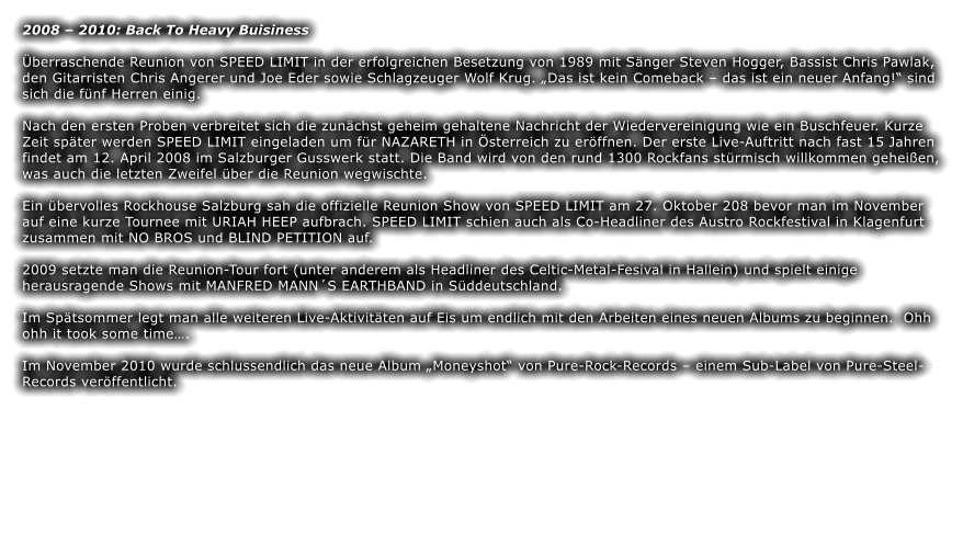 2008  2010: Back To Heavy Buisiness  berraschende Reunion von SPEED LIMIT in der erfolgreichen Besetzung von 1989 mit Snger Steven Hogger, Bassist Chris Pawlak, den Gitarristen Chris Angerer und Joe Eder sowie Schlagzeuger Wolf Krug. Das ist kein Comeback  das ist ein neuer Anfang! sind sich die fnf Herren einig.  Nach den ersten Proben verbreitet sich die zunchst geheim gehaltene Nachricht der Wiedervereinigung wie ein Buschfeuer. Kurze Zeit spter werden SPEED LIMIT eingeladen um fr NAZARETH in sterreich zu erffnen. Der erste Live-Auftritt nach fast 15 Jahren findet am 12. April 2008 im Salzburger Gusswerk statt. Die Band wird von den rund 1300 Rockfans strmisch willkommen geheien, was auch die letzten Zweifel ber die Reunion wegwischte.  Ein bervolles Rockhouse Salzburg sah die offizielle Reunion Show von SPEED LIMIT am 27. Oktober 208 bevor man im November auf eine kurze Tournee mit URIAH HEEP aufbrach. SPEED LIMIT schien auch als Co-Headliner des Austro Rockfestival in Klagenfurt zusammen mit NO BROS und BLIND PETITION auf.  2009 setzte man die Reunion-Tour fort (unter anderem als Headliner des Celtic-Metal-Fesival in Hallein) und spielt einige herausragende Shows mit MANFRED MANNS EARTHBAND in Sddeutschland.  Im Sptsommer legt man alle weiteren Live-Aktivitten auf Eis um endlich mit den Arbeiten eines neuen Albums zu beginnen.  Ohh ohh it took some time.  Im November 2010 wurde schlussendlich das neue Album Moneyshot von Pure-Rock-Records  einem Sub-Label von Pure-Steel-Records verffentlicht.