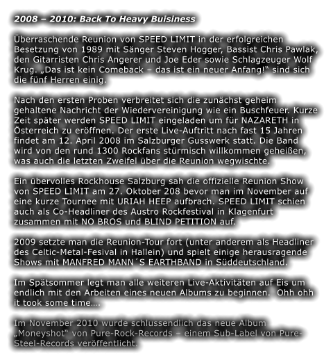 2008  2010: Back To Heavy Buisiness  berraschende Reunion von SPEED LIMIT in der erfolgreichen Besetzung von 1989 mit Snger Steven Hogger, Bassist Chris Pawlak, den Gitarristen Chris Angerer und Joe Eder sowie Schlagzeuger Wolf Krug. Das ist kein Comeback  das ist ein neuer Anfang! sind sich die fnf Herren einig.  Nach den ersten Proben verbreitet sich die zunchst geheim gehaltene Nachricht der Wiedervereinigung wie ein Buschfeuer. Kurze Zeit spter werden SPEED LIMIT eingeladen um fr NAZARETH in sterreich zu erffnen. Der erste Live-Auftritt nach fast 15 Jahren findet am 12. April 2008 im Salzburger Gusswerk statt. Die Band wird von den rund 1300 Rockfans strmisch willkommen geheien, was auch die letzten Zweifel ber die Reunion wegwischte.  Ein bervolles Rockhouse Salzburg sah die offizielle Reunion Show von SPEED LIMIT am 27. Oktober 208 bevor man im November auf eine kurze Tournee mit URIAH HEEP aufbrach. SPEED LIMIT schien auch als Co-Headliner des Austro Rockfestival in Klagenfurt zusammen mit NO BROS und BLIND PETITION auf.  2009 setzte man die Reunion-Tour fort (unter anderem als Headliner des Celtic-Metal-Fesival in Hallein) und spielt einige herausragende Shows mit MANFRED MANNS EARTHBAND in Sddeutschland.  Im Sptsommer legt man alle weiteren Live-Aktivitten auf Eis um endlich mit den Arbeiten eines neuen Albums zu beginnen.  Ohh ohh it took some time.  Im November 2010 wurde schlussendlich das neue Album Moneyshot von Pure-Rock-Records  einem Sub-Label von Pure-Steel-Records verffentlicht.