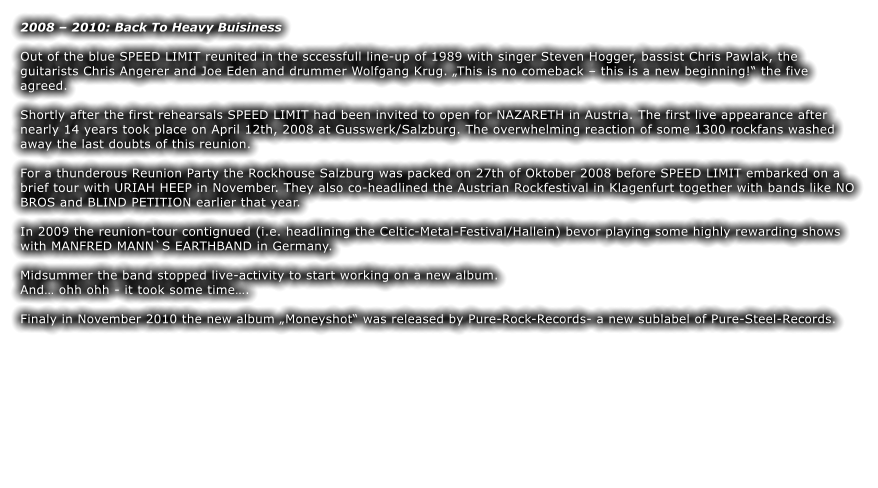 2008 – 2010: Back To Heavy Buisiness  Out of the blue SPEED LIMIT reunited in the sccessfull line-up of 1989 with singer Steven Hogger, bassist Chris Pawlak, the guitarists Chris Angerer and Joe Eden and drummer Wolfgang Krug. „This is no comeback – this is a new beginning!“ the five agreed.  Shortly after the first rehearsals SPEED LIMIT had been invited to open for NAZARETH in Austria. The first live appearance after nearly 14 years took place on April 12th, 2008 at Gusswerk/Salzburg. The overwhelming reaction of some 1300 rockfans washed away the last doubts of this reunion.  For a thunderous Reunion Party the Rockhouse Salzburg was packed on 27th of Oktober 2008 before SPEED LIMIT embarked on a brief tour with URIAH HEEP in November. They also co-headlined the Austrian Rockfestival in Klagenfurt together with bands like NO BROS and BLIND PETITION earlier that year.   In 2009 the reunion-tour contignued (i.e. headlining the Celtic-Metal-Festival/Hallein) bevor playing some highly rewarding shows with MANFRED MANN`S EARTHBAND in Germany.  Midsummer the band stopped live-activity to start working on a new album.  And… ohh ohh - it took some time….  Finaly in November 2010 the new album „Moneyshot“ was released by Pure-Rock-Records- a new sublabel of Pure-Steel-Records.