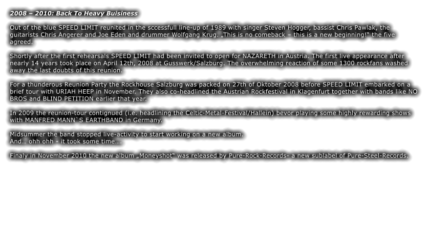 2008  2010: Back To Heavy Buisiness  Out of the blue SPEED LIMIT reunited in the sccessfull line-up of 1989 with singer Steven Hogger, bassist Chris Pawlak, the guitarists Chris Angerer and Joe Eden and drummer Wolfgang Krug. This is no comeback  this is a new beginning! the five agreed.  Shortly after the first rehearsals SPEED LIMIT had been invited to open for NAZARETH in Austria. The first live appearance after nearly 14 years took place on April 12th, 2008 at Gusswerk/Salzburg. The overwhelming reaction of some 1300 rockfans washed away the last doubts of this reunion.  For a thunderous Reunion Party the Rockhouse Salzburg was packed on 27th of Oktober 2008 before SPEED LIMIT embarked on a brief tour with URIAH HEEP in November. They also co-headlined the Austrian Rockfestival in Klagenfurt together with bands like NO BROS and BLIND PETITION earlier that year.   In 2009 the reunion-tour contignued (i.e. headlining the Celtic-Metal-Festival/Hallein) bevor playing some highly rewarding shows with MANFRED MANN`S EARTHBAND in Germany.  Midsummer the band stopped live-activity to start working on a new album.  And ohh ohh - it took some time.  Finaly in November 2010 the new album Moneyshot was released by Pure-Rock-Records- a new sublabel of Pure-Steel-Records.