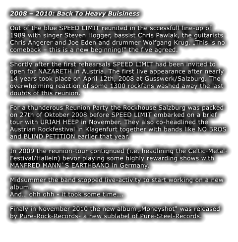 2008  2010: Back To Heavy Buisiness  Out of the blue SPEED LIMIT reunited in the sccessfull line-up of 1989 with singer Steven Hogger, bassist Chris Pawlak, the guitarists Chris Angerer and Joe Eden and drummer Wolfgang Krug. This is no comeback  this is a new beginning! the five agreed.  Shortly after the first rehearsals SPEED LIMIT had been invited to open for NAZARETH in Austria. The first live appearance after nearly 14 years took place on April 12th, 2008 at Gusswerk/Salzburg. The overwhelming reaction of some 1300 rockfans washed away the last doubts of this reunion.  For a thunderous Reunion Party the Rockhouse Salzburg was packed on 27th of Oktober 2008 before SPEED LIMIT embarked on a brief tour with URIAH HEEP in November. They also co-headlined the Austrian Rockfestival in Klagenfurt together with bands like NO BROS and BLIND PETITION earlier that year.   In 2009 the reunion-tour contignued (i.e. headlining the Celtic-Metal-Festival/Hallein) bevor playing some highly rewarding shows with MANFRED MANN`S EARTHBAND in Germany.  Midsummer the band stopped live-activity to start working on a new album.  And ohh ohh - it took some time.  Finaly in November 2010 the new album Moneyshot was released by Pure-Rock-Records- a new sublabel of Pure-Steel-Records.