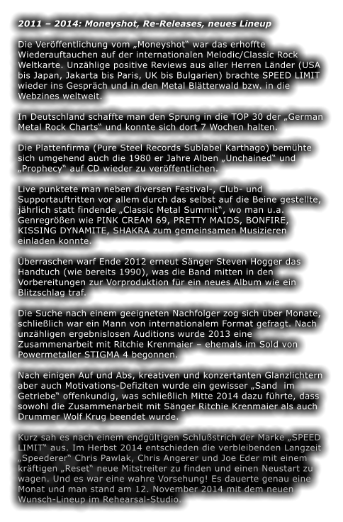 2011  2014: Moneyshot, Re-Releases, neues Lineup  Die Verffentlichung vom Moneyshot war das erhoffte Wiederauftauchen auf der internationalen Melodic/Classic Rock Weltkarte. Unzhlige positive Reviews aus aller Herren Lnder (USA bis Japan, Jakarta bis Paris, UK bis Bulgarien) brachte SPEED LIMIT wieder ins Gesprch und in den Metal Bltterwald bzw. in die Webzines weltweit.  In Deutschland schaffte man den Sprung in die TOP 30 der German Metal Rock Charts und konnte sich dort 7 Wochen halten.   Die Plattenfirma (Pure Steel Records Sublabel Karthago) bemhte sich umgehend auch die 1980 er Jahre Alben Unchained und Prophecy auf CD wieder zu verffentlichen.  Live punktete man neben diversen Festival-, Club- und Supportauftritten vor allem durch das selbst auf die Beine gestellte, jhrlich statt findende Classic Metal Summit, wo man u.a. Genregren wie PINK CREAM 69, PRETTY MAIDS, BONFIRE, KISSING DYNAMITE, SHAKRA zum gemeinsamen Musizieren einladen konnte.  berraschen warf Ende 2012 erneut Snger Steven Hogger das Handtuch (wie bereits 1990), was die Band mitten in den Vorbereitungen zur Vorproduktion fr ein neues Album wie ein Blitzschlag traf.  Die Suche nach einem geeigneten Nachfolger zog sich ber Monate, schlielich war ein Mann von internationalem Format gefragt. Nach unzhligen ergebnislosen Auditions wurde 2013 eine Zusammenarbeit mit Ritchie Krenmaier  ehemals im Sold von Powermetaller STIGMA 4 begonnen.  Nach einigen Auf und Abs, kreativen und konzertanten Glanzlichtern aber auch Motivations-Defiziten wurde ein gewisser Sand  im Getriebe offenkundig, was schlielich Mitte 2014 dazu fhrte, dass sowohl die Zusammenarbeit mit Snger Ritchie Krenmaier als auch Drummer Wolf Krug beendet wurde.  Kurz sah es nach einem endgltigen Schlustrich der Marke SPEED LIMIT aus. Im Herbst 2014 entschieden die verbleibenden Langzeit Speederer Chris Pawlak, Chris Angerer und Joe Eder mit einem krftigen Reset neue Mitstreiter zu finden und einen Neustart zu wagen. Und es war eine wahre Vorsehung! Es dauerte genau eine Monat und man stand am 12. November 2014 mit dem neuen Wunsch-Lineup im Rehearsal-Studio.