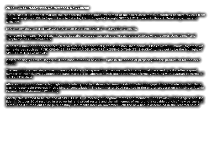 2011  2014: Moneyshot, Re-Releases, New Lineup  The release of Moneyshot marked the reappearing on the global worldmap of melodic/classic metal. Countless positive reviews from all over the globe (USA to Japan, Paris to Jakarta, UK to Bulgaria) brought SPEED LIMIT back into Rock & Metal magazines and webzines.  In Germany they entered TOP 30 of German Metal Rock Charts  stayed for 7 weeks.  The record company (Pure Steel Recordssublabel Kartago) was buisy re-releasing the 1980ies vinyl-records Unchained and Prophecy on CD immidiately.  Beneath a number of appearances (festivals, clubs, support-slots) the self established annual Classic Metal Summit (together wit genre-heroes such as: PINK CREAM 69, PRETTY MAIDS, BONFIRE, KISSING DYNAMITE, SHAKRA) turned out to be the highlight of SPEED LIMITs live activity.  Most suprisingly Steven Hogger quit the band in the fall of 2012 - right in the period of preparing for pre-production for the next album.  The search for a new singer was no easy job done - being one for a frontman with international class and quality. After a great number of inconclusive auditions the band started a collaboration with Ritche Krenmaier formaly working with austrian powermetal cracks STYGMA 4.  After some ups and downs, highlights of creativity and live shows the same as deep motivation gaps it became obvious that there was no reasonable progress in this kind of constellation. The summer of 2014 resulted in the end of cooperation with singer Ritchie Krenmaier and drummer Wolf Krug.  Shortly this seemed to be the end of SPEED LIMIT.  A meeting of longtime mates and members Chris Pawlak, Chris Angere and Joe Eder in October 2014 resulted in a powerfull and proud restart and the willingness of recruiting a capable bunch of new partners in crime. And it turned out to be pure destiny. One month later on November 12th the new lineup assembled in the rehersal studio