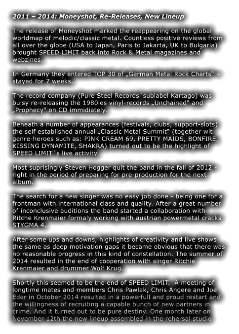 2011  2014: Moneyshot, Re-Releases, New Lineup  The release of Moneyshot marked the reappearing on the global worldmap of melodic/classic metal. Countless positive reviews from all over the globe (USA to Japan, Paris to Jakarta, UK to Bulgaria) brought SPEED LIMIT back into Rock & Metal magazines and webzines.  In Germany they entered TOP 30 of German Metal Rock Charts  stayed for 7 weeks.  The record company (Pure Steel Recordssublabel Kartago) was buisy re-releasing the 1980ies vinyl-records Unchained and Prophecy on CD immidiately.  Beneath a number of appearances (festivals, clubs, support-slots) the self established annual Classic Metal Summit (together wit genre-heroes such as: PINK CREAM 69, PRETTY MAIDS, BONFIRE, KISSING DYNAMITE, SHAKRA) turned out to be the highlight of SPEED LIMITs live activity.  Most suprisingly Steven Hogger quit the band in the fall of 2012 - right in the period of preparing for pre-production for the next album.  The search for a new singer was no easy job done - being one for a frontman with international class and quality. After a great number of inconclusive auditions the band started a collaboration with Ritche Krenmaier formaly working with austrian powermetal cracks STYGMA 4.  After some ups and downs, highlights of creativity and live shows the same as deep motivation gaps it became obvious that there was no reasonable progress in this kind of constellation. The summer of 2014 resulted in the end of cooperation with singer Ritchie Krenmaier and drummer Wolf Krug.  Shortly this seemed to be the end of SPEED LIMIT.  A meeting of longtime mates and members Chris Pawlak, Chris Angere and Joe Eder in October 2014 resulted in a powerfull and proud restart and the willingness of recruiting a capable bunch of new partners in crime. And it turned out to be pure destiny. One month later on November 12th the new lineup assembled in the rehersal studio