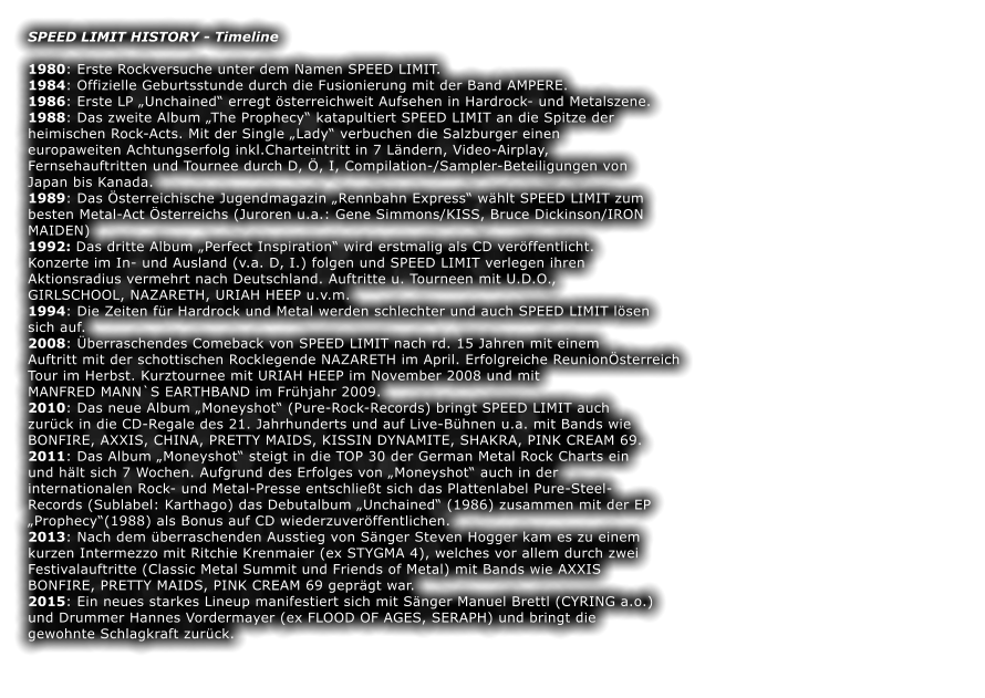 SPEED LIMIT HISTORY - Timeline  1980: Erste Rockversuche unter dem Namen SPEED LIMIT. 1984: Offizielle Geburtsstunde durch die Fusionierung mit der Band AMPERE. 1986: Erste LP Unchained erregt sterreichweit Aufsehen in Hardrock- und Metalszene. 1988: Das zweite Album The Prophecy katapultiert SPEED LIMIT an die Spitze der heimischen Rock-Acts. Mit der Single Lady verbuchen die Salzburger einen europaweiten Achtungserfolg inkl.Charteintritt in 7 Lndern, Video-Airplay, Fernsehauftritten und Tournee durch D, , I, Compilation-/Sampler-Beteiligungen von Japan bis Kanada. 1989: Das sterreichische Jugendmagazin Rennbahn Express whlt SPEED LIMIT zum besten Metal-Act sterreichs (Juroren u.a.: Gene Simmons/KISS, Bruce Dickinson/IRON MAIDEN) 1992: Das dritte Album Perfect Inspiration wird erstmalig als CD verffentlicht. Konzerte im In- und Ausland (v.a. D, I.) folgen und SPEED LIMIT verlegen ihren Aktionsradius vermehrt nach Deutschland. Auftritte u. Tourneen mit U.D.O., GIRLSCHOOL, NAZARETH, URIAH HEEP u.v.m. 1994: Die Zeiten fr Hardrock und Metal werden schlechter und auch SPEED LIMIT lsen sich auf. 2008: berraschendes Comeback von SPEED LIMIT nach rd. 15 Jahren mit einem Auftritt mit der schottischen Rocklegende NAZARETH im April. Erfolgreiche Reunionsterreich Tour im Herbst. Kurztournee mit URIAH HEEP im November 2008 und mit MANFRED MANN`S EARTHBAND im Frhjahr 2009. 2010: Das neue Album Moneyshot (Pure-Rock-Records) bringt SPEED LIMIT auch zurck in die CD-Regale des 21. Jahrhunderts und auf Live-Bhnen u.a. mit Bands wie BONFIRE, AXXIS, CHINA, PRETTY MAIDS, KISSIN DYNAMITE, SHAKRA, PINK CREAM 69. 2011: Das Album Moneyshot steigt in die TOP 30 der German Metal Rock Charts ein und hlt sich 7 Wochen. Aufgrund des Erfolges von Moneyshot auch in der internationalen Rock- und Metal-Presse entschliet sich das Plattenlabel Pure-Steel- Records (Sublabel: Karthago) das Debutalbum Unchained (1986) zusammen mit der EP Prophecy(1988) als Bonus auf CD wiederzuverffentlichen. 2013: Nach dem berraschenden Ausstieg von Snger Steven Hogger kam es zu einem kurzen Intermezzo mit Ritchie Krenmaier (ex STYGMA 4), welches vor allem durch zwei Festivalauftritte (Classic Metal Summit und Friends of Metal) mit Bands wie AXXIS BONFIRE, PRETTY MAIDS, PINK CREAM 69 geprgt war. 2015: Ein neues starkes Lineup manifestiert sich mit Snger Manuel Brettl (CYRING a.o.) und Drummer Hannes Vordermayer (ex FLOOD OF AGES, SERAPH) und bringt die gewohnte Schlagkraft zurck.