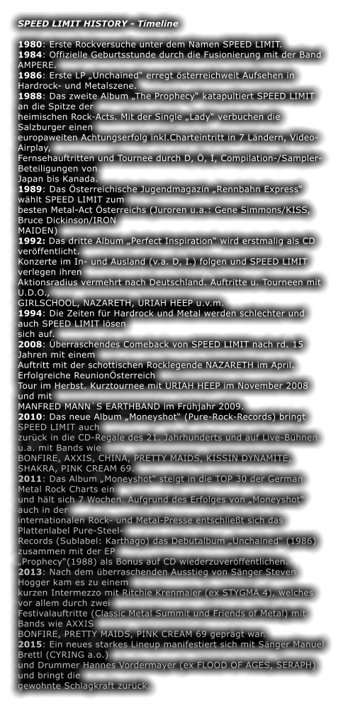 SPEED LIMIT HISTORY - Timeline  1980: Erste Rockversuche unter dem Namen SPEED LIMIT. 1984: Offizielle Geburtsstunde durch die Fusionierung mit der Band AMPERE. 1986: Erste LP „Unchained“ erregt österreichweit Aufsehen in Hardrock- und Metalszene. 1988: Das zweite Album „The Prophecy“ katapultiert SPEED LIMIT an die Spitze der heimischen Rock-Acts. Mit der Single „Lady“ verbuchen die Salzburger einen europaweiten Achtungserfolg inkl.Charteintritt in 7 Ländern, Video-Airplay, Fernsehauftritten und Tournee durch D, Ö, I, Compilation-/Sampler-Beteiligungen von Japan bis Kanada. 1989: Das Österreichische Jugendmagazin „Rennbahn Express“ wählt SPEED LIMIT zum besten Metal-Act Österreichs (Juroren u.a.: Gene Simmons/KISS, Bruce Dickinson/IRON MAIDEN) 1992: Das dritte Album „Perfect Inspiration“ wird erstmalig als CD veröffentlicht. Konzerte im In- und Ausland (v.a. D, I.) folgen und SPEED LIMIT verlegen ihren Aktionsradius vermehrt nach Deutschland. Auftritte u. Tourneen mit U.D.O., GIRLSCHOOL, NAZARETH, URIAH HEEP u.v.m. 1994: Die Zeiten für Hardrock und Metal werden schlechter und auch SPEED LIMIT lösen sich auf. 2008: Überraschendes Comeback von SPEED LIMIT nach rd. 15 Jahren mit einem Auftritt mit der schottischen Rocklegende NAZARETH im April. Erfolgreiche ReunionÖsterreich Tour im Herbst. Kurztournee mit URIAH HEEP im November 2008 und mit MANFRED MANN`S EARTHBAND im Frühjahr 2009. 2010: Das neue Album „Moneyshot“ (Pure-Rock-Records) bringt SPEED LIMIT auch zurück in die CD-Regale des 21. Jahrhunderts und auf Live-Bühnen u.a. mit Bands wie BONFIRE, AXXIS, CHINA, PRETTY MAIDS, KISSIN DYNAMITE, SHAKRA, PINK CREAM 69. 2011: Das Album „Moneyshot“ steigt in die TOP 30 der German Metal Rock Charts ein und hält sich 7 Wochen. Aufgrund des Erfolges von „Moneyshot“ auch in der internationalen Rock- und Metal-Presse entschließt sich das Plattenlabel Pure-Steel- Records (Sublabel: Karthago) das Debutalbum „Unchained“ (1986) zusammen mit der EP „Prophecy“(1988) als Bonus auf CD wiederzuveröffentlichen. 2013: Nach dem überraschenden Ausstieg von Sänger Steven Hogger kam es zu einem kurzen Intermezzo mit Ritchie Krenmaier (ex STYGMA 4), welches vor allem durch zwei Festivalauftritte (Classic Metal Summit und Friends of Metal) mit Bands wie AXXIS BONFIRE, PRETTY MAIDS, PINK CREAM 69 geprägt war. 2015: Ein neues starkes Lineup manifestiert sich mit Sänger Manuel Brettl (CYRING a.o.) und Drummer Hannes Vordermayer (ex FLOOD OF AGES, SERAPH) und bringt die gewohnte Schlagkraft zurück.
