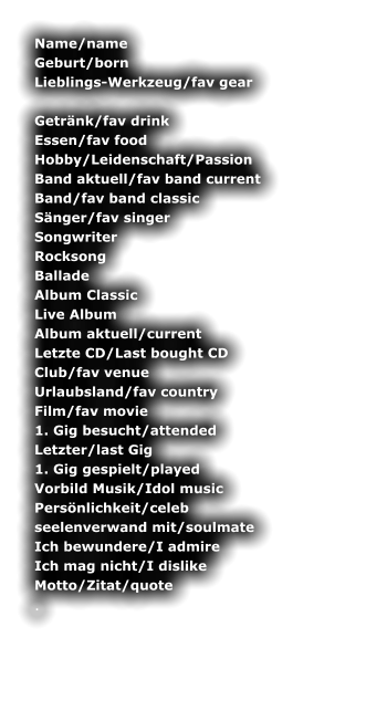 Name/name	 Geburt/born	 Lieblings-Werkzeug/fav gear 	 Getrnk/fav drink	 Essen/fav food	 Hobby/Leidenschaft/Passion	 Band aktuell/fav band current	 Band/fav band classic	 Snger/fav singer	 Songwriter	 Rocksong	 Ballade	 Album Classic	 Live Album	 Album aktuell/current	 Letzte CD/Last bought CD	 Club/fav venue	 Urlaubsland/fav country	 Film/fav movie	 1. Gig besucht/attended	 Letzter/last Gig	 1. Gig gespielt/played	 Vorbild Musik/Idol music	 Persnlichkeit/celeb	 seelenverwand mit/soulmate	 Ich bewundere/I admire	 Ich mag nicht/I dislike	 Motto/Zitat/quote	 .