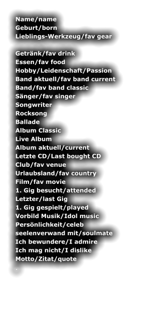 Name/name	 Geburt/born	 Lieblings-Werkzeug/fav gear 	 Getrnk/fav drink	 Essen/fav food	 Hobby/Leidenschaft/Passion	 Band aktuell/fav band current	 Band/fav band classic	 Snger/fav singer	 Songwriter	 Rocksong	 Ballade	 Album Classic	 Live Album	 Album aktuell/current	 Letzte CD/Last bought CD	 Club/fav venue	 Urlaubsland/fav country	 Film/fav movie	 1. Gig besucht/attended	 Letzter/last Gig	 1. Gig gespielt/played	 Vorbild Musik/Idol music	 Persnlichkeit/celeb	 seelenverwand mit/soulmate	 Ich bewundere/I admire	 Ich mag nicht/I dislike	 Motto/Zitat/quote	 .