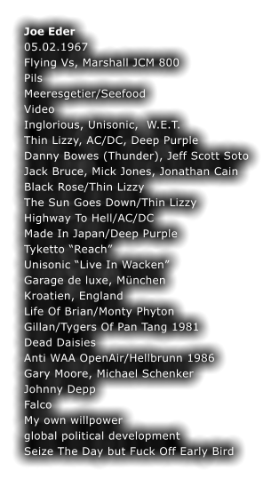 Joe Eder	 05.02.1967	 Flying Vs, Marshall JCM 800	 Pils	 Meeresgetier/Seefood	 Video	 Inglorious, Unisonic,  W.E.T.	 Thin Lizzy, AC/DC, Deep Purple	 Danny Bowes (Thunder), Jeff Scott Soto Jack Bruce, Mick Jones, Jonathan Cain Black Rose/Thin Lizzy	 The Sun Goes Down/Thin Lizzy	 Highway To Hell/AC/DC	 Made In Japan/Deep Purple	 Tyketto Reach	 Unisonic Live In Wacken	 Garage de luxe, Mnchen	 Kroatien, England	 Life Of Brian/Monty Phyton	 Gillan/Tygers Of Pan Tang 1981	 Dead Daisies Anti WAA OpenAir/Hellbrunn 1986 Gary Moore, Michael Schenker	 Johnny Depp	 Falco	 My own willpower	 global political development	 Seize The Day but Fuck Off Early Bird