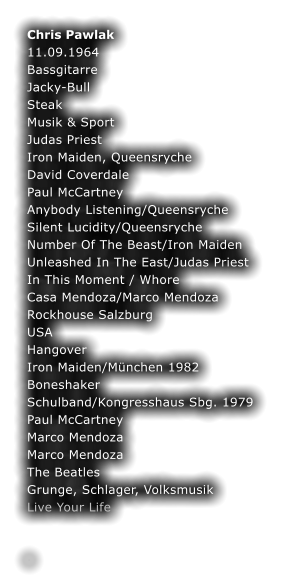 Chris Pawlak	 11.09.1964	 Bassgitarre	 Jacky-Bull	 Steak	 Musik & Sport	 Judas Priest	 Iron Maiden, Queensryche	 David Coverdale	 Paul McCartney	 Anybody Listening/Queensryche	 Silent Lucidity/Queensryche	 Number Of The Beast/Iron Maiden	 Unleashed In The East/Judas Priest	 In This Moment / Whore	 Casa Mendoza/Marco Mendoza	 Rockhouse Salzburg	 USA	 Hangover	 Iron Maiden/Mnchen 1982	 Boneshaker	 Schulband/Kongresshaus Sbg. 1979	 Paul McCartney	 Marco Mendoza	 Marco Mendoza	 The Beatles	 Grunge, Schlager, Volksmusik	 Live Your Life	  	 .