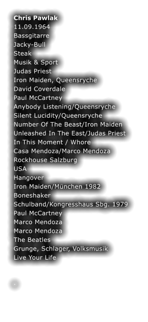 Chris Pawlak	 11.09.1964	 Bassgitarre	 Jacky-Bull	 Steak	 Musik & Sport	 Judas Priest	 Iron Maiden, Queensryche	 David Coverdale	 Paul McCartney	 Anybody Listening/Queensryche	 Silent Lucidity/Queensryche	 Number Of The Beast/Iron Maiden	 Unleashed In The East/Judas Priest	 In This Moment / Whore	 Casa Mendoza/Marco Mendoza	 Rockhouse Salzburg	 USA	 Hangover	 Iron Maiden/Mnchen 1982	 Boneshaker	 Schulband/Kongresshaus Sbg. 1979	 Paul McCartney	 Marco Mendoza	 Marco Mendoza	 The Beatles	 Grunge, Schlager, Volksmusik	 Live Your Life	  	 .