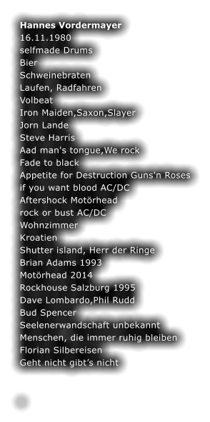 Hannes Vordermayer 16.11.1980 selfmade Drums Bier Schweinebraten Laufen, Radfahren Volbeat Iron Maiden,Saxon,Slayer Jorn Lande Steve Harris Aad man's tongue,We rock Fade to black Appetite for Destruction Guns'n Roses if you want blood AC/DC Aftershock Motrhead rock or bust AC/DC Wohnzimmer Kroatien Shutter island, Herr der Ringe Brian Adams 1993 Motrhead 2014 Rockhouse Salzburg 1995 Dave Lombardo,Phil Rudd Bud Spencer Seelenerwandschaft unbekannt  Menschen, die immer ruhig bleiben Florian Silbereisen Geht nicht gibts nicht  	 	 .