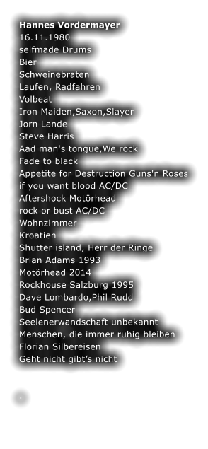 Hannes Vordermayer 16.11.1980 selfmade Drums Bier Schweinebraten Laufen, Radfahren Volbeat Iron Maiden,Saxon,Slayer Jorn Lande Steve Harris Aad man's tongue,We rock Fade to black Appetite for Destruction Guns'n Roses if you want blood AC/DC Aftershock Motrhead rock or bust AC/DC Wohnzimmer Kroatien Shutter island, Herr der Ringe Brian Adams 1993 Motrhead 2014 Rockhouse Salzburg 1995 Dave Lombardo,Phil Rudd Bud Spencer Seelenerwandschaft unbekannt  Menschen, die immer ruhig bleiben Florian Silbereisen Geht nicht gibts nicht  	 	 .