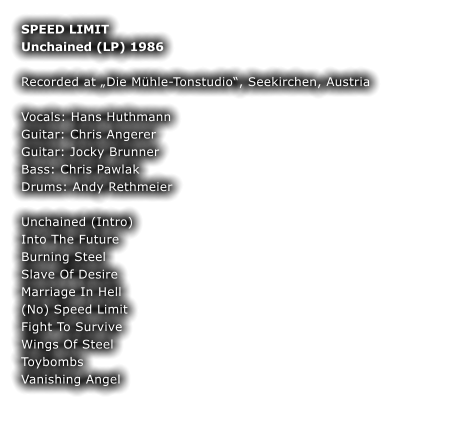 SPEED LIMIT Unchained (LP) 1986  Recorded at „Die Mühle-Tonstudio“, Seekirchen, Austria  Vocals: Hans Huthmann Guitar: Chris Angerer Guitar: Jocky Brunner Bass: Chris Pawlak Drums: Andy Rethmeier  Unchained (Intro)  Into The Future Burning Steel  Slave Of Desire  Marriage In Hell  (No) Speed Limit  Fight To Survive Wings Of Steel Toybombs Vanishing Angel