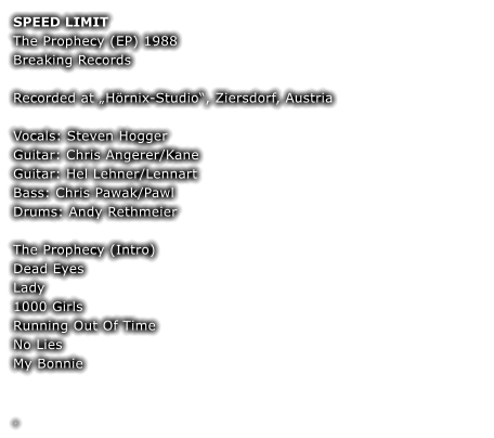 SPEED LIMIT The Prophecy (EP) 1988  Breaking Records  Recorded at „Hörnix-Studio“, Ziersdorf, Austria  Vocals: Steven Hogger Guitar: Chris Angerer/Kane Guitar: Hel Lehner/Lennart Bass: Chris Pawak/Pawl Drums: Andy Rethmeier  The Prophecy (Intro) Dead Eyes  Lady  1000 Girls  Running Out Of Time  No Lies  My Bonnie   	 	 .