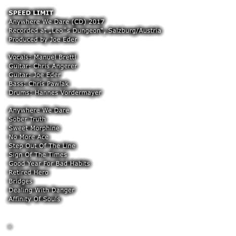 SPEED LIMIT Anywhere We Dare (CD) 2017 Recorded at „Leo´s Dungeon“, Salzburg/Austria Produced by Joe Eder  Vocals: Manuel Brettl Guitar: Chris Angerer  Guitar: Joe Eder Bass: Chris Pawlak  Drums: Hannes Vordermayer  Anywhere We Dare Sober Truth Sweet Morphine No More Ace Step Out Of The Line Sign Of The Times Good Year For Bad Habits Retired Hero Bridges Dealing With Danger Affinity Of Souls  	 	 .