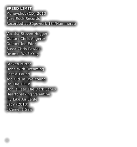 SPEED LIMIT Moneyshot (CD) 2010 Pure Rock Records Recorded at Sägewerk 13“/Hammerau  Vocals: Steven Hogger  Guitar: Chris Angerer  Guitar: Joe Eder Bass: Chris Pawlak  Drums: Wolf Krug  Broken Mirror			 Done With Dreaming		 Lost & Found			 Too Old To Dye Young 	 On The T.O.P.			 Don´t Fear The Dark Lanes	 Heartbreaking Valentine	 Fly Like An Eagle Lady (2010)		 I Came, I Saw		 				    	 	 .